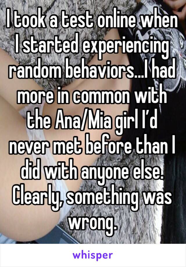 I took a test online when I started experiencing random behaviors...I had more in common with the Ana/Mia girl I’d never met before than I did with anyone else. Clearly, something was wrong. 