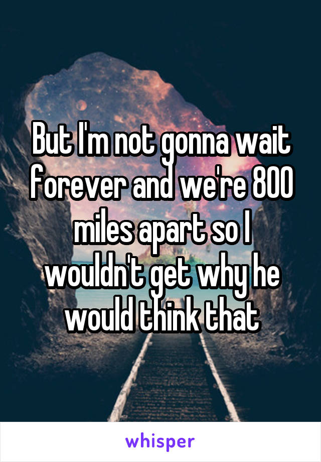 But I'm not gonna wait forever and we're 800 miles apart so I wouldn't get why he would think that