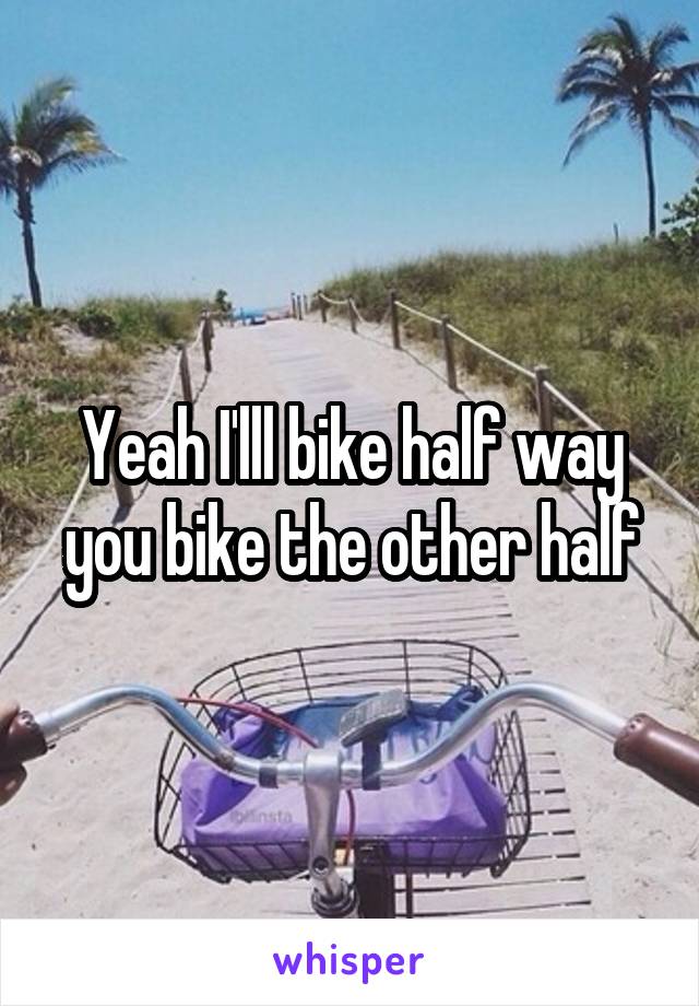 Yeah I'lll bike half way you bike the other half