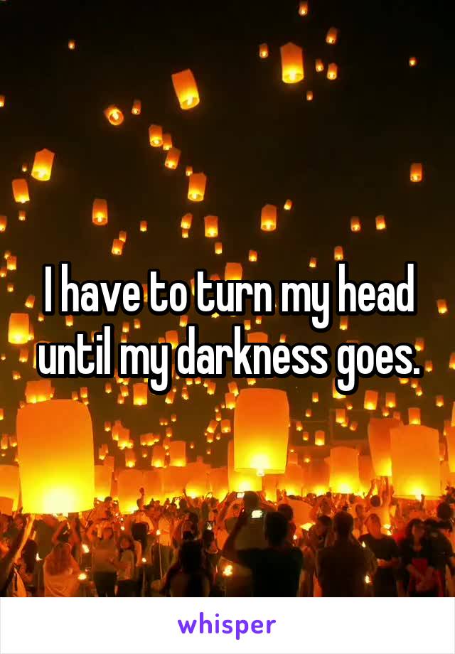 I have to turn my head until my darkness goes.
