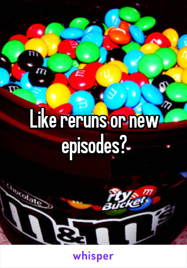 Like reruns or new episodes?