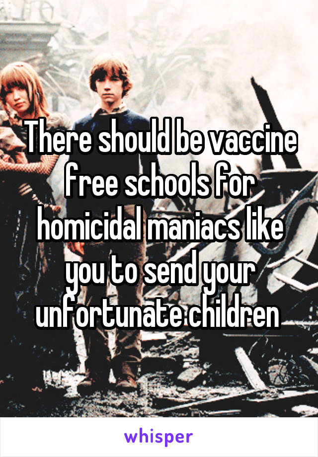 There should be vaccine free schools for homicidal maniacs like you to send your unfortunate children 