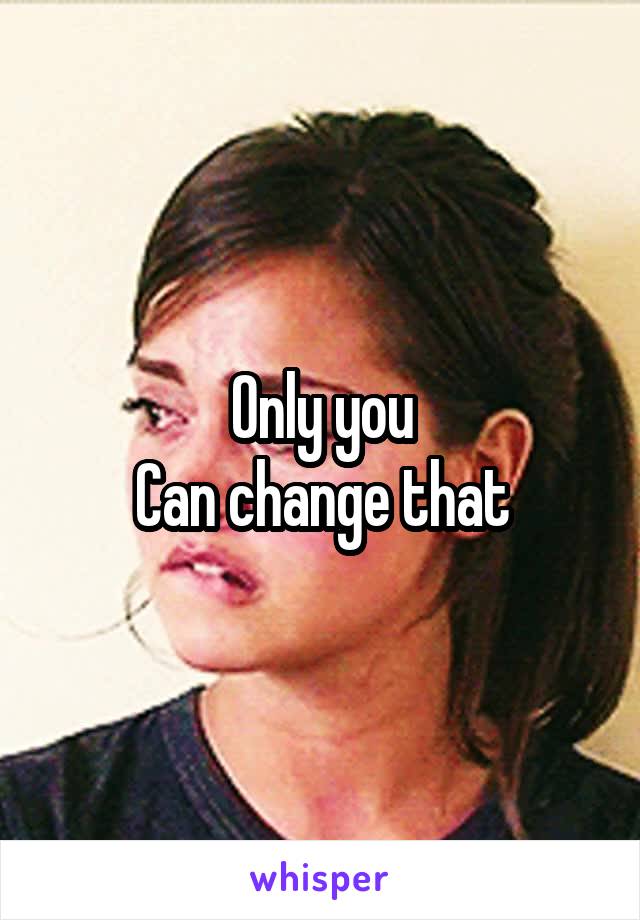 Only you
Can change that