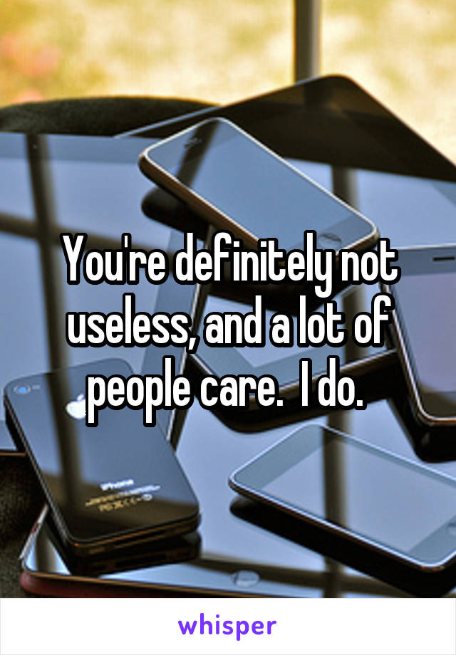 You're definitely not useless, and a lot of people care.  I do. 