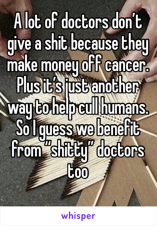 A lot of doctors don’t give a shit because they make money off cancer. Plus it’s just another way to help cull humans. So I guess we benefit from “shitty” doctors too