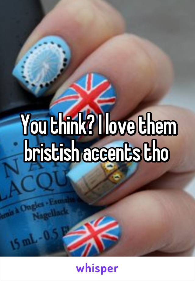 You think? I love them bristish accents tho 