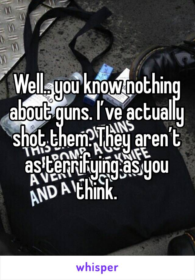 Well.. you know nothing about guns. I’ve actually shot them. They aren’t as terrifying as you think. 