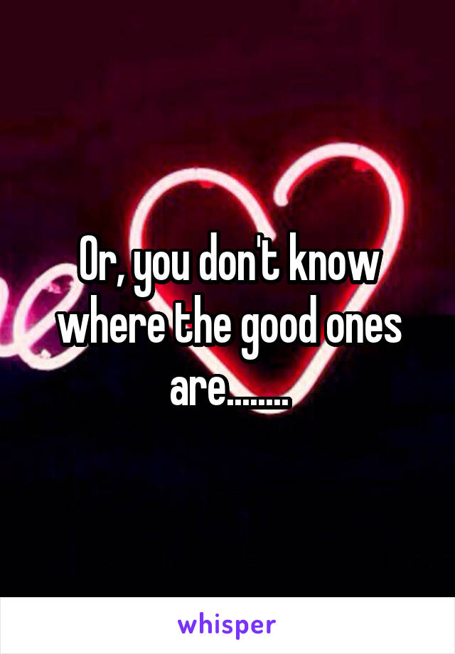 Or, you don't know where the good ones are........