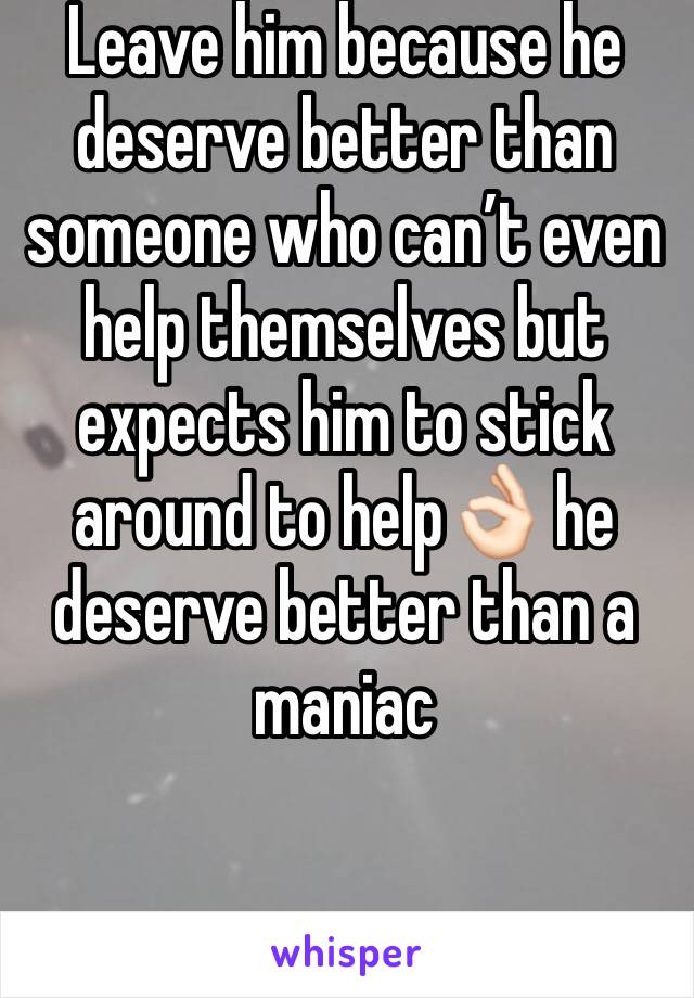 Leave him because he deserve better than someone who can’t even help themselves but expects him to stick around to help👌🏻 he deserve better than a maniac 