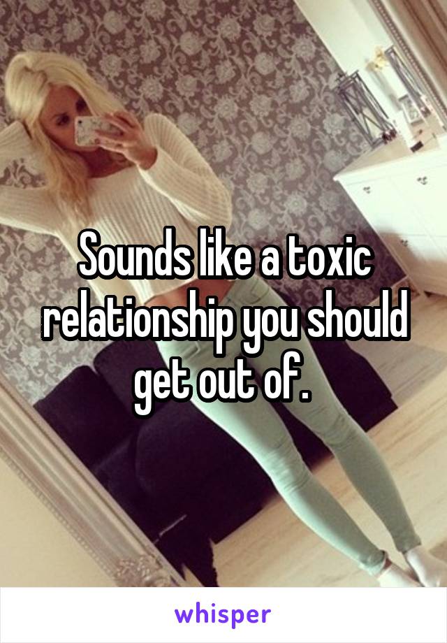 Sounds like a toxic relationship you should get out of. 