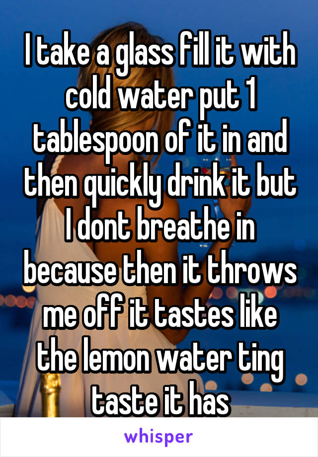 I take a glass fill it with cold water put 1 tablespoon of it in and then quickly drink it but I dont breathe in because then it throws me off it tastes like the lemon water ting taste it has