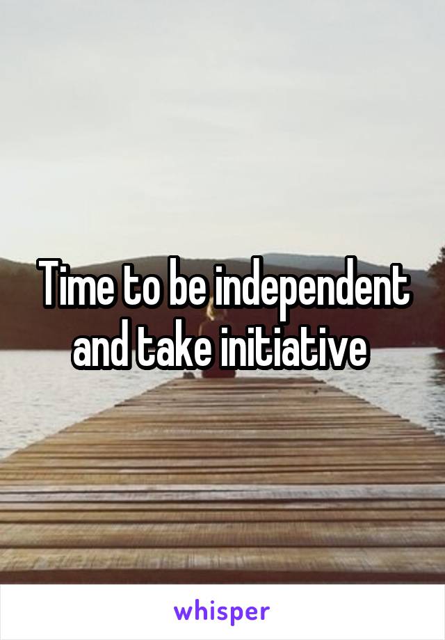 Time to be independent and take initiative 