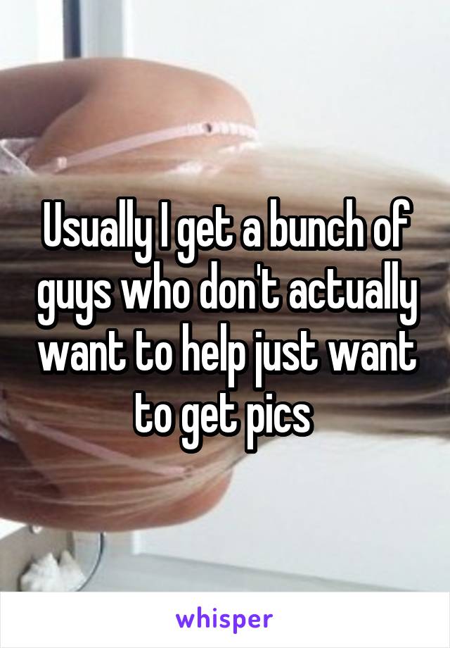 Usually I get a bunch of guys who don't actually want to help just want to get pics 