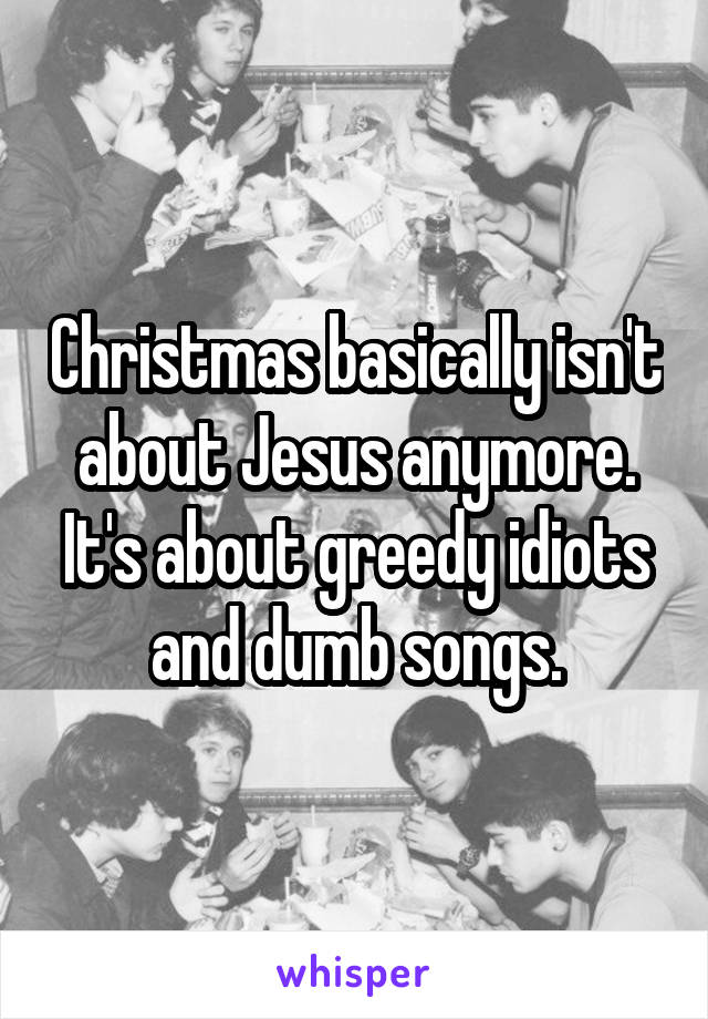Christmas basically isn't about Jesus anymore. It's about greedy idiots and dumb songs.