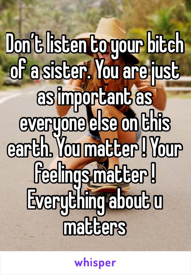 Don’t listen to your bitch of a sister. You are just as important as everyone else on this earth. You matter ! Your feelings matter ! Everything about u matters 