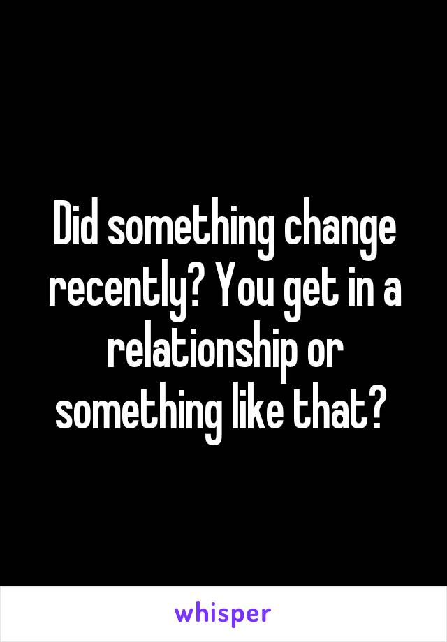 Did something change recently? You get in a relationship or something like that? 