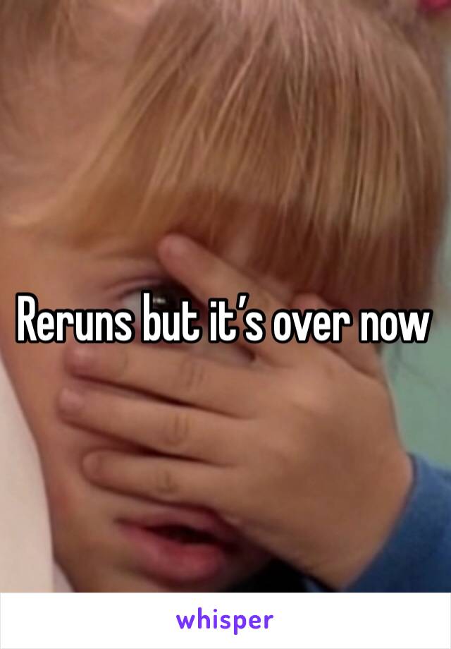 Reruns but it’s over now