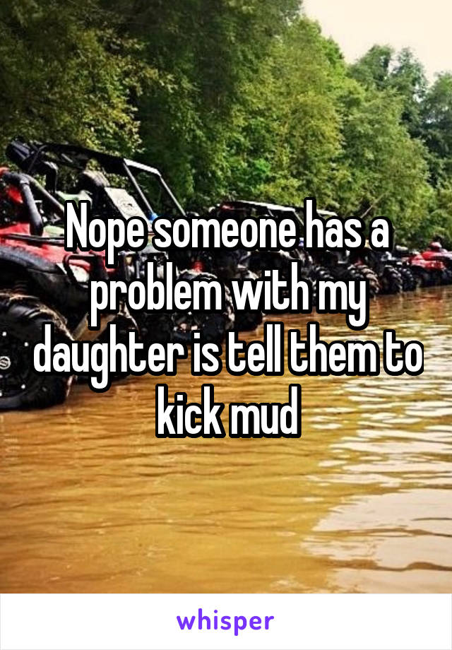 Nope someone has a problem with my daughter is tell them to kick mud