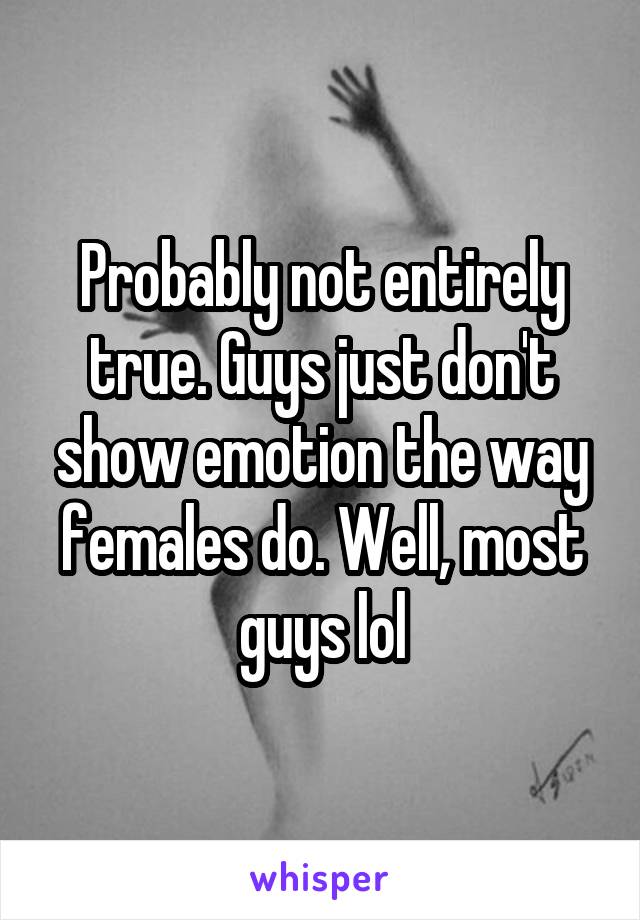 Probably not entirely true. Guys just don't show emotion the way females do. Well, most guys lol