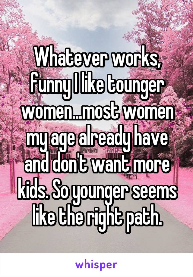 Whatever works, funny I like tounger women...most women my age already have and don't want more kids. So younger seems like the right path.