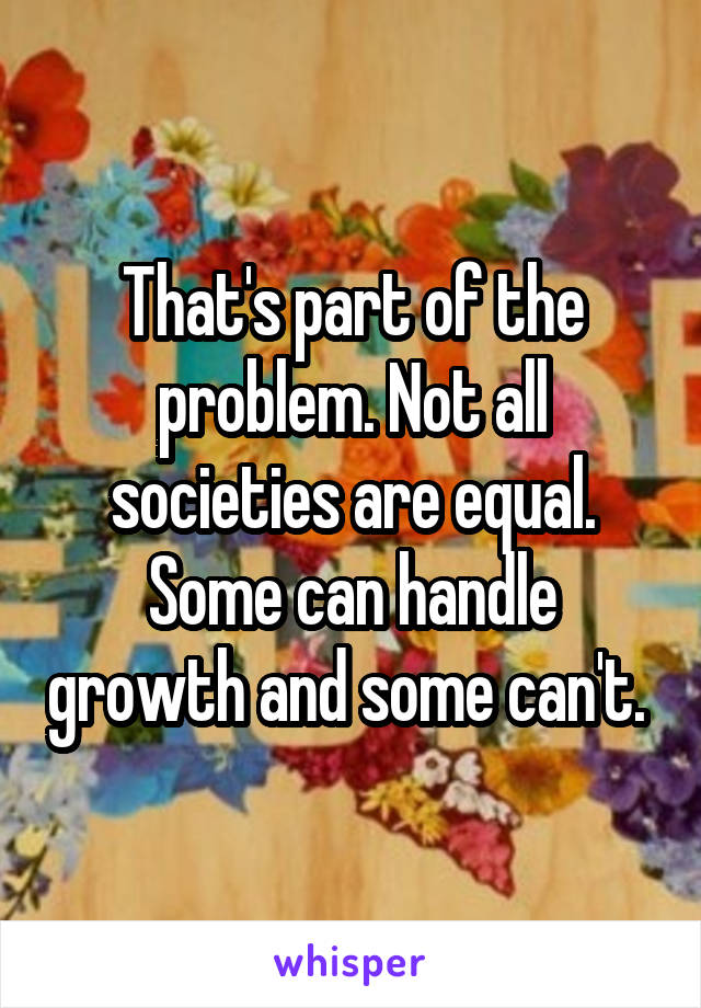 That's part of the problem. Not all societies are equal. Some can handle growth and some can't. 