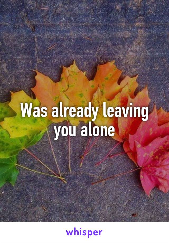 Was already leaving you alone