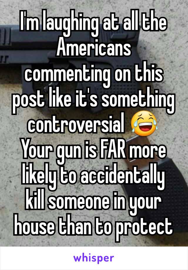 I'm laughing at all the Americans commenting on this post like it's something controversial 😂
Your gun is FAR more likely to accidentally kill someone in your house than to protect you. 