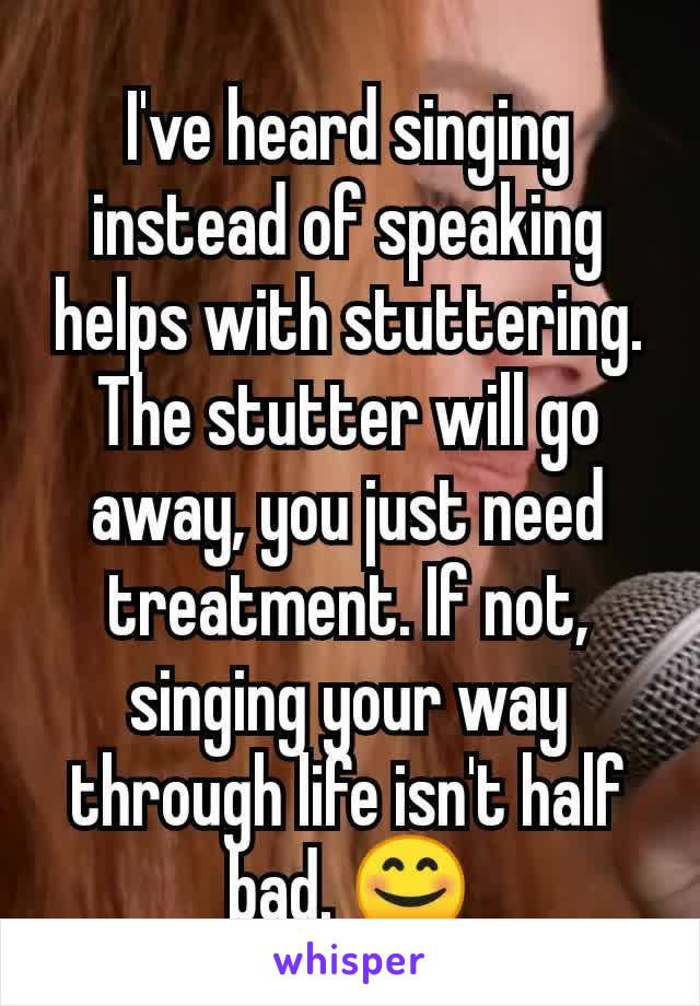 I've heard singing  instead of speaking helps with stuttering. The stutter will go away, you just need treatment. If not, singing your way through life isn't half bad. 😊