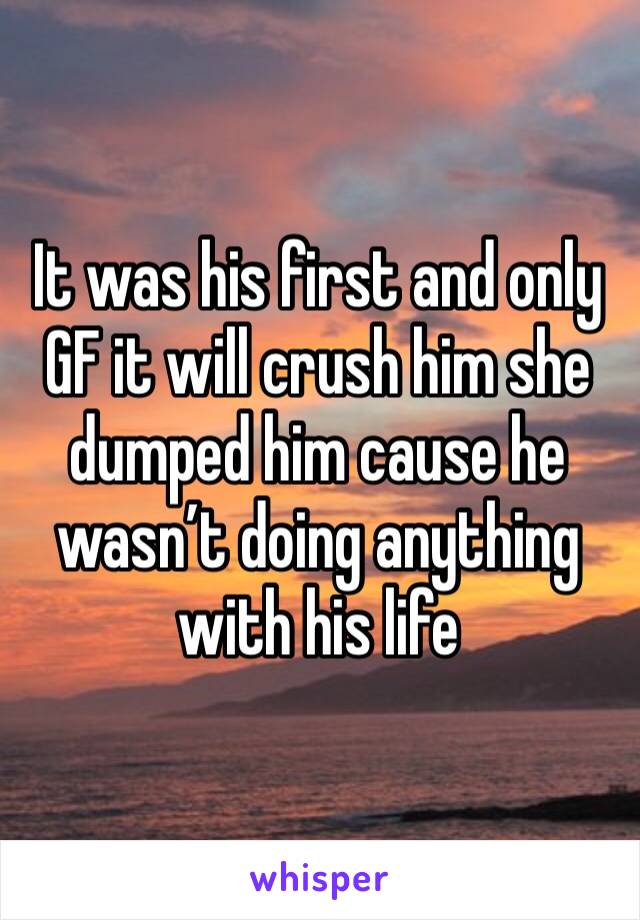 It was his first and only GF it will crush him she dumped him cause he wasn’t doing anything with his life