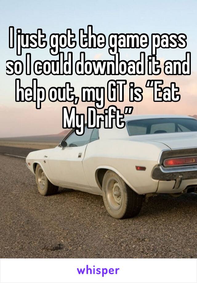I just got the game pass so I could download it and help out, my GT is “Eat My Drift”