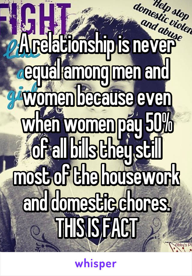 A relationship is never equal among men and women because even when women pay 50% of all bills they still most of the housework and domestic chores. THIS IS FACT