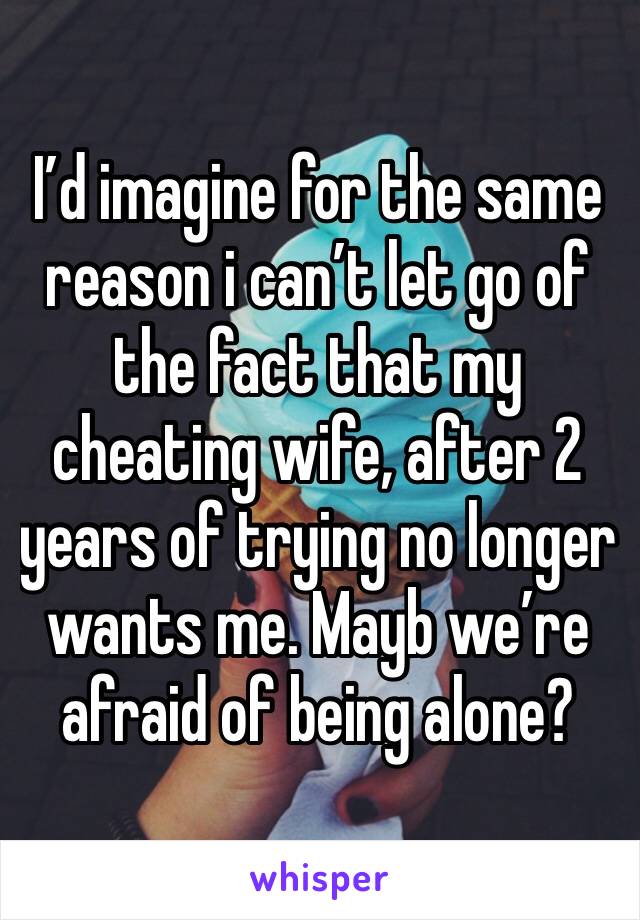 I’d imagine for the same reason i can’t let go of the fact that my cheating wife, after 2 years of trying no longer wants me. Mayb we’re afraid of being alone?