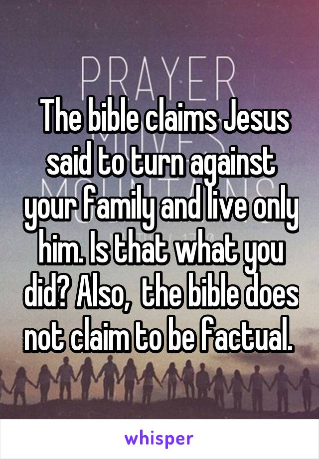  The bible claims Jesus said to turn against your family and live only him. Is that what you did? Also,  the bible does not claim to be factual. 