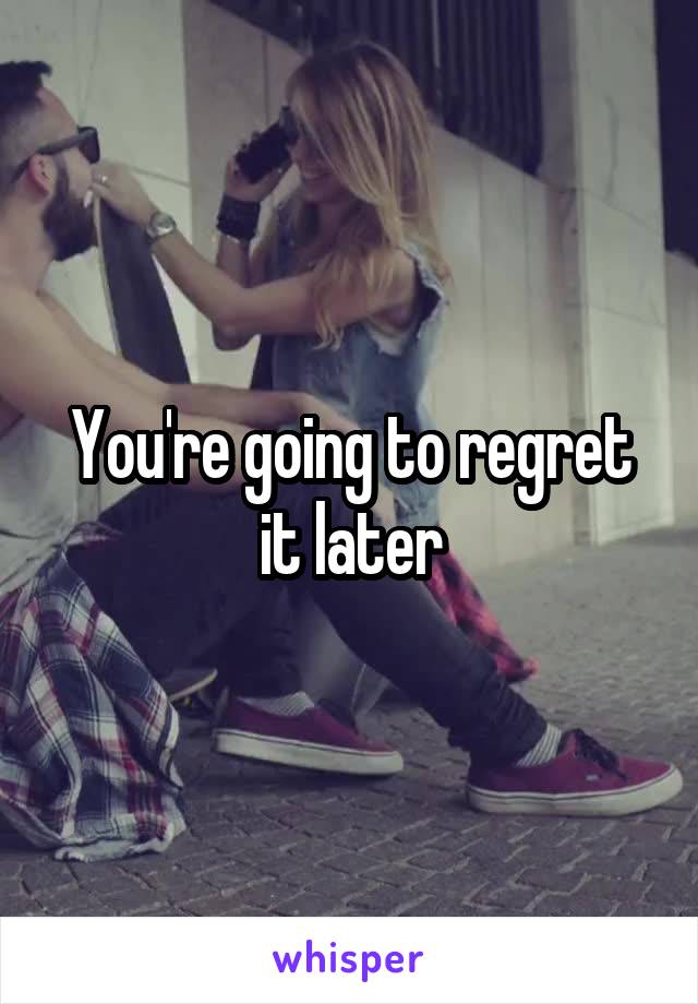 You're going to regret it later