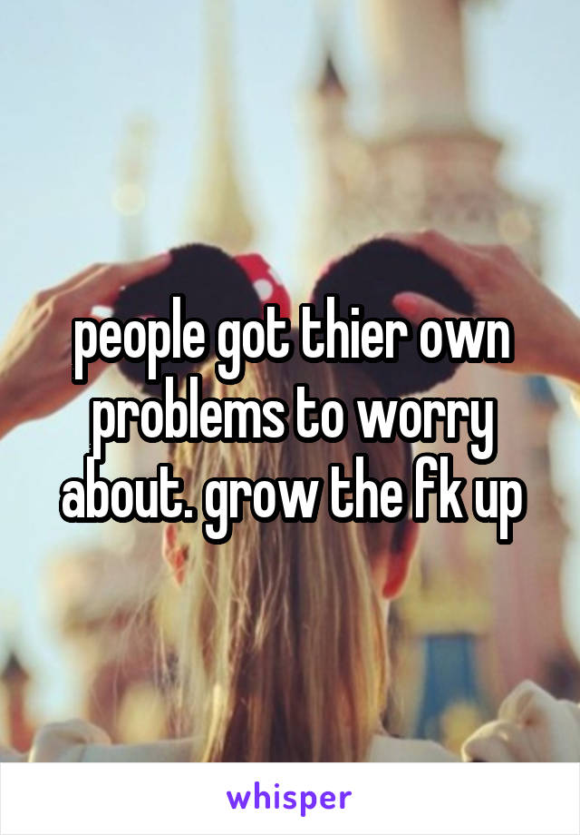 people got thier own problems to worry about. grow the fk up