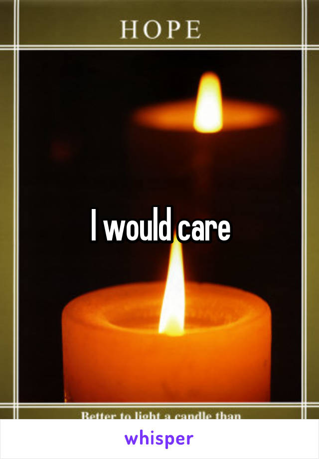 I would care