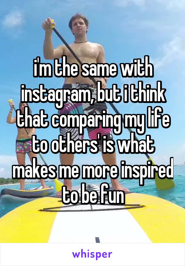 i'm the same with instagram, but i think that comparing my life to others' is what makes me more inspired to be fun