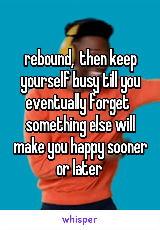 rebound,  then keep yourself busy till you eventually forget   something else will make you happy sooner or later 