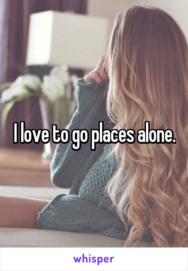 I love to go places alone.