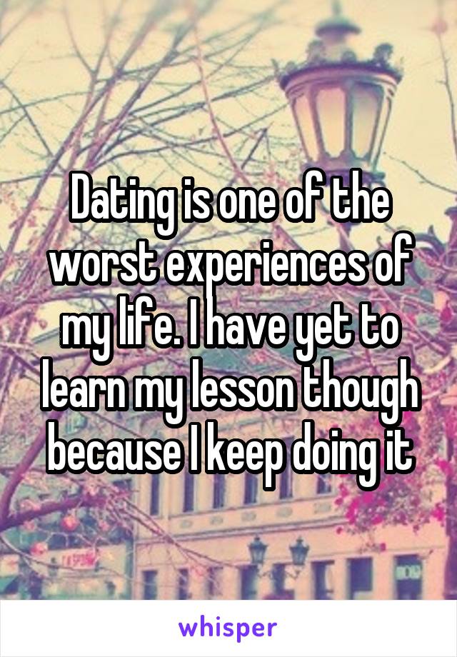 Dating is one of the worst experiences of my life. I have yet to learn my lesson though because I keep doing it