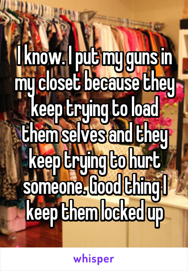 I know. I put my guns in my closet because they keep trying to load them selves and they keep trying to hurt someone. Good thing I keep them locked up