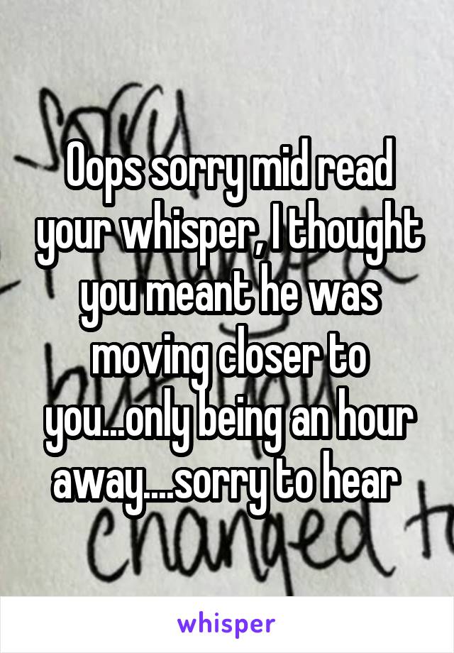 Oops sorry mid read your whisper, I thought you meant he was moving closer to you...only being an hour away....sorry to hear 