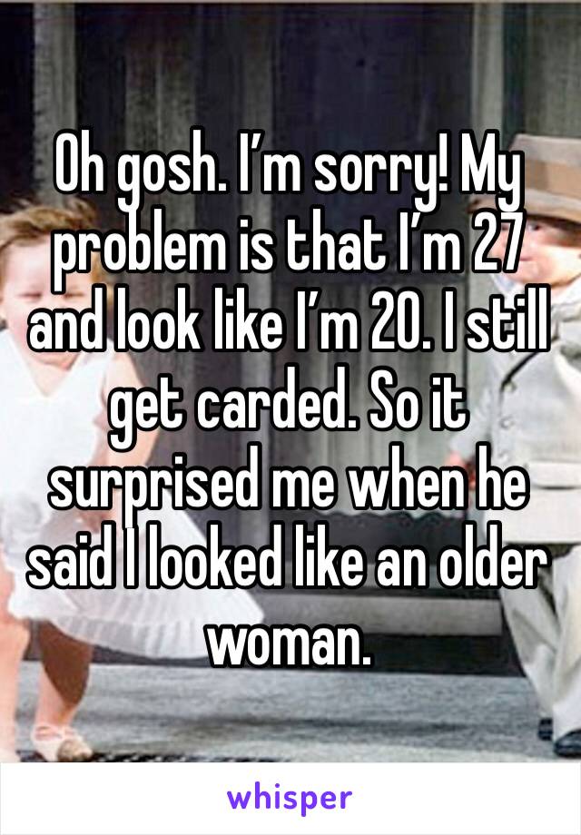 Oh gosh. I’m sorry! My problem is that I’m 27 and look like I’m 20. I still get carded. So it surprised me when he said I looked like an older woman. 