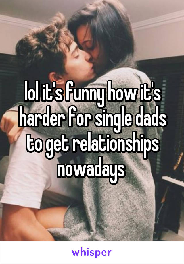 lol it's funny how it's harder for single dads to get relationships nowadays 