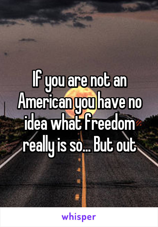 If you are not an American you have no idea what freedom really is so... But out