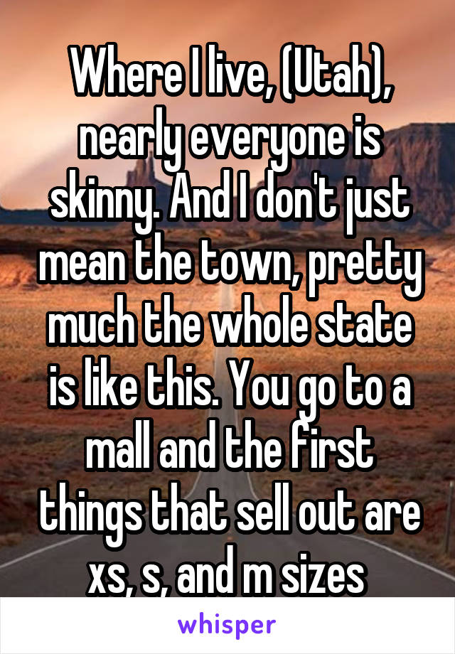 Where I live, (Utah), nearly everyone is skinny. And I don't just mean the town, pretty much the whole state is like this. You go to a mall and the first things that sell out are xs, s, and m sizes 