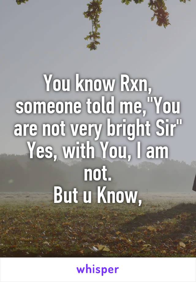 You know Rxn, someone told me,"You are not very bright Sir"
Yes, with You, I am not.
But u Know,