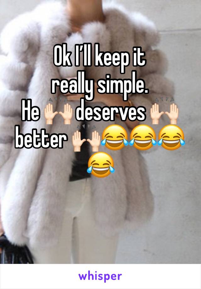 Ok I’ll keep it really simple. 
He 🙌🏻 deserves 🙌🏻 better 🙌🏻😂😂😂😂