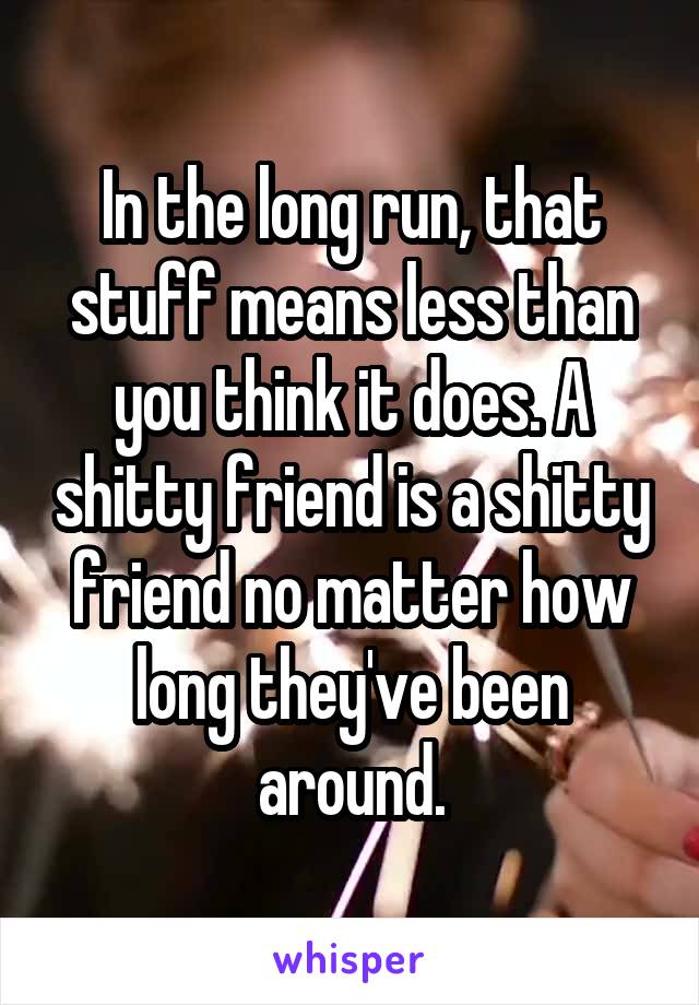 In the long run, that stuff means less than you think it does. A shitty friend is a shitty friend no matter how long they've been around.