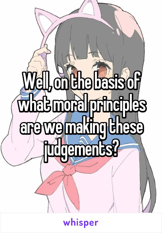 Well, on the basis of what moral principles are we making these judgements?